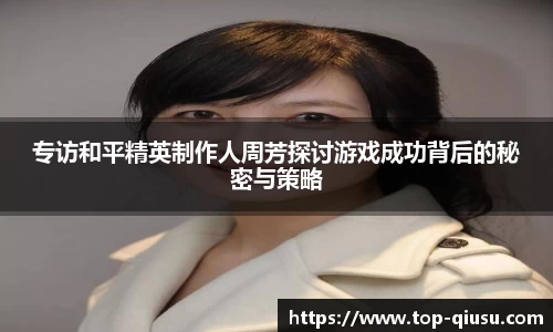 专访和平精英制作人周芳探讨游戏成功背后的秘密与策略